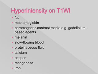 › fat
› methemoglobin
› paramagnetic contrast media e.g. gadolinium-
based agents
› melanin
› slow-flowing blood
› proteinaceous fluid
› calcium
› copper
› manganese
› iron
 
