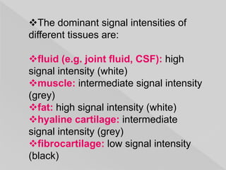 The dominant signal intensities of
different tissues are:
fluid (e.g. joint fluid, CSF): high
signal intensity (white)
muscle: intermediate signal intensity
(grey)
fat: high signal intensity (white)
hyaline cartilage: intermediate
signal intensity (grey)
fibrocartilage: low signal intensity
(black)
 