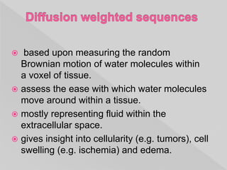  based upon measuring the random
Brownian motion of water molecules within
a voxel of tissue.
 assess the ease with which water molecules
move around within a tissue.
 mostly representing fluid within the
extracellular space.
 gives insight into cellularity (e.g. tumors), cell
swelling (e.g. ischemia) and edema.
 