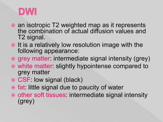  an isotropic T2 weighted map as it represents
the combination of actual diffusion values and
T2 signal.
 It is a relatively low resolution image with the
following appearance:
 grey matter: intermediate signal intensity (grey)
 white matter: slightly hypointense compared to
grey matter
 CSF: low signal (black)
 fat: little signal due to paucity of water
 other soft tissues: intermediate signal intensity
(grey)
 