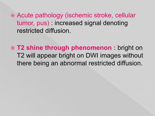  Acute pathology (ischemic stroke, cellular
tumor, pus) : increased signal denoting
restricted diffusion.
 T2 shine through phenomenon : bright on
T2 will appear bright on DWI images without
there being an abnormal restricted diffusion.
 