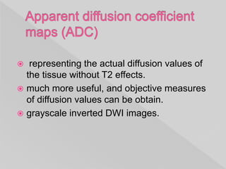  representing the actual diffusion values of
the tissue without T2 effects.
 much more useful, and objective measures
of diffusion values can be obtain.
 grayscale inverted DWI images.
 