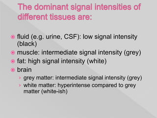  fluid (e.g. urine, CSF): low signal intensity
(black)
 muscle: intermediate signal intensity (grey)
 fat: high signal intensity (white)
 brain
› grey matter: intermediate signal intensity (grey)
› white matter: hyperintense compared to grey
matter (white-ish)
 