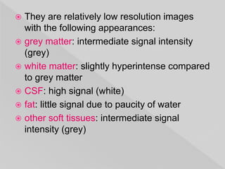  They are relatively low resolution images
with the following appearances:
 grey matter: intermediate signal intensity
(grey)
 white matter: slightly hyperintense compared
to grey matter
 CSF: high signal (white)
 fat: little signal due to paucity of water
 other soft tissues: intermediate signal
intensity (grey)
 
