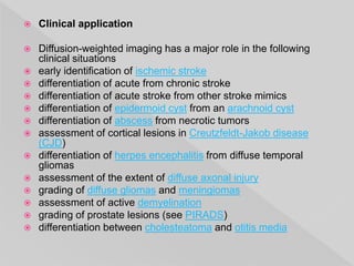  Clinical application
 Diffusion-weighted imaging has a major role in the following
clinical situations
 early identification of ischemic stroke
 differentiation of acute from chronic stroke
 differentiation of acute stroke from other stroke mimics
 differentiation of epidermoid cyst from an arachnoid cyst
 differentiation of abscess from necrotic tumors
 assessment of cortical lesions in Creutzfeldt-Jakob disease
(CJD)
 differentiation of herpes encephalitis from diffuse temporal
gliomas
 assessment of the extent of diffuse axonal injury
 grading of diffuse gliomas and meningiomas
 assessment of active demyelination
 grading of prostate lesions (see PIRADS)
 differentiation between cholesteatoma and otitis media
 