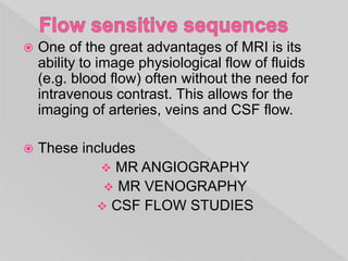  One of the great advantages of MRI is its
ability to image physiological flow of fluids
(e.g. blood flow) often without the need for
intravenous contrast. This allows for the
imaging of arteries, veins and CSF flow.
 These includes
 MR ANGIOGRAPHY
 MR VENOGRAPHY
 CSF FLOW STUDIES
 