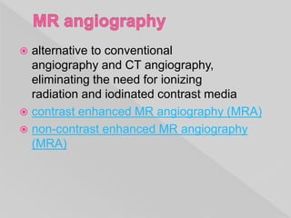  alternative to conventional
angiography and CT angiography,
eliminating the need for ionizing
radiation and iodinated contrast media
 contrast enhanced MR angiography (MRA)
 non-contrast enhanced MR angiography
(MRA)
 