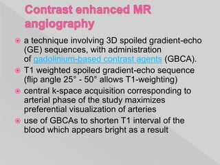  a technique involving 3D spoiled gradient-echo
(GE) sequences, with administration
of gadolinium-based contrast agents (GBCA).
 T1 weighted spoiled gradient-echo sequence
(flip angle 25° - 50° allows T1-weighting)
 central k-space acquisition corresponding to
arterial phase of the study maximizes
preferential visualization of arteries
 use of GBCAs to shorten T1 interval of the
blood which appears bright as a result
 