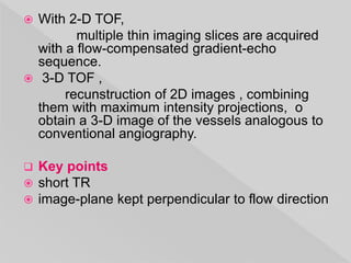  With 2-D TOF,
multiple thin imaging slices are acquired
with a flow-compensated gradient-echo
sequence.
 3-D TOF ,
recunstruction of 2D images , combining
them with maximum intensity projections, o
obtain a 3-D image of the vessels analogous to
conventional angiography.
 Key points
 short TR
 image-plane kept perpendicular to flow direction
 