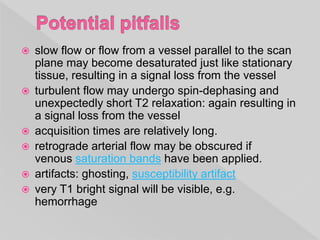  slow flow or flow from a vessel parallel to the scan
plane may become desaturated just like stationary
tissue, resulting in a signal loss from the vessel
 turbulent flow may undergo spin-dephasing and
unexpectedly short T2 relaxation: again resulting in
a signal loss from the vessel
 acquisition times are relatively long.
 retrograde arterial flow may be obscured if
venous saturation bands have been applied.
 artifacts: ghosting, susceptibility artifact
 very T1 bright signal will be visible, e.g.
hemorrhage
 