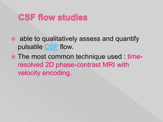  able to qualitatively assess and quantify
pulsatile CSF flow.
 The most common technique used : time-
resolved 2D phase-contrast MRI with
velocity encoding.
 