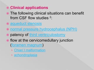  Clinical applications
 The following clinical situations can benefit
from CSF flow studies 2:
 aqueduct stenosis
 normal pressure hydrocephalus (NPH)
 patency of third ventriculostomy
 flow at the cervicomedullary junction
(foramen magnum)
› Chiari I malformation
› achondroplasia
 