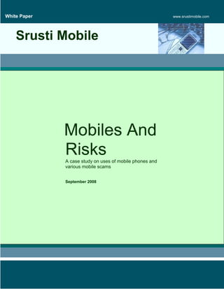 White Paper                                               www.srustimobile.com




    Srusti Mobile




              Mobiles And
              Risks
              A case study on uses of mobile phones and
              various mobile scams


              September 2008
 