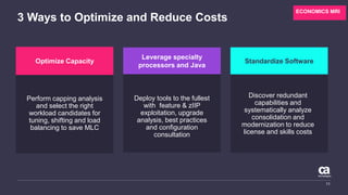 3 Ways to Optimize and Reduce Costs
11
Deploy tools to the fullest
with feature & zIIP
exploitation, upgrade
analysis, best practices
and configuration
consultation
Perform capping analysis
and select the right
workload candidates for
tuning, shifting and load
balancing to save MLC
Discover redundant
capabilities and
systematically analyze
consolidation and
modernization to reduce
license and skills costs
Optimize Capacity
Leverage specialty
processors and Java
Standardize Software
ECONOMICS MRI
 
