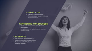  Tell your CA Account Director
 Tell us about your concerns and overall
business challenge
CONTACT US!
 Provide a list of your vendors, tools, & current
capacity status
 Jointly determine the type of review for maximum
near term benefit
PARTNERING FOR SUCCESS
 Get your saving assessment from CA
 Determine next steps for implementation
 Feel confident that CA’s there for you
today and tomorrow
CELEBRATE
 
