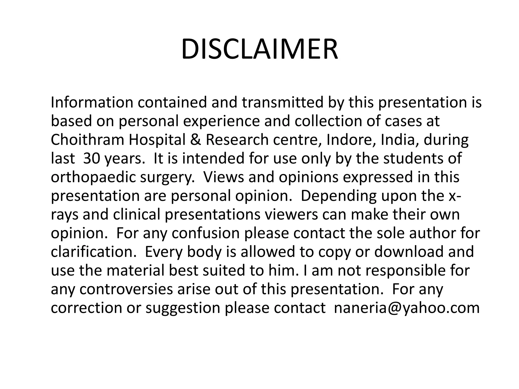 DISCLAIMER      Information contained and transmitted by this presentation is based on personal experience and collection of cases at Choithram Hospital & Research centre, Indore, India, during last  30 years.  It is intended for use only by the students of orthopaedic surgery.  Views and opinions expressed in this presentation are personal opinion.  Depending upon the x-rays and clinical presentations viewers can make their own opinion.  For any confusion please contact the sole author for clarification.  Every body is allowed to copy or download and use the material best suited to him. I am not responsible for any controversies arise out of this presentation.  For any correction or suggestion please contact  naneria@yahoo.com 
