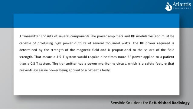 Sensible Solutions for Refurbished Radiology
A transmitter consists of several components like power amplifiers and RF modulators and must be
capable of producing high power outputs of several thousand watts. The RF power required is
determined by the strength of the magnetic field and is proportional to the square of the field
strength. That means a 1.5 T system would require nine times more RF power applied to a patient
than a 0.5 T system. The transmitter has a power monitoring circuit, which is a safety feature that
prevents excessive power being applied to a patient’s body.
 