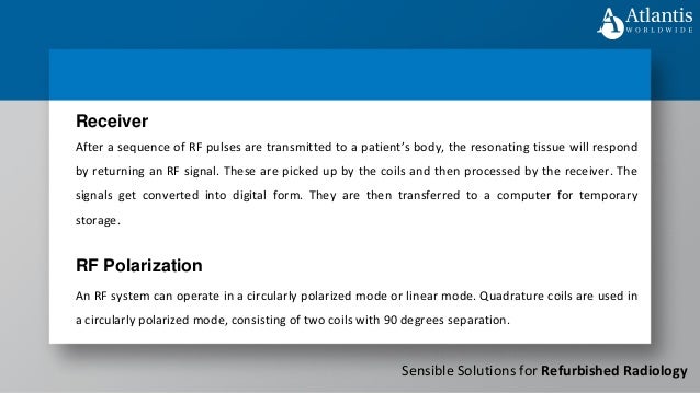 Sensible Solutions for Refurbished Radiology
After a sequence of RF pulses are transmitted to a patient’s body, the resonating tissue will respond
by returning an RF signal. These are picked up by the coils and then processed by the receiver. The
signals get converted into digital form. They are then transferred to a computer for temporary
storage.
Receiver
RF Polarization
An RF system can operate in a circularly polarized mode or linear mode. Quadrature coils are used in
a circularly polarized mode, consisting of two coils with 90 degrees separation.
 