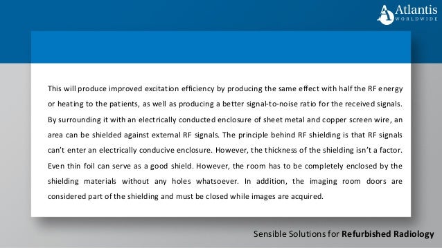 Sensible Solutions for Refurbished Radiology
This will produce improved excitation efficiency by producing the same effect with half the RF energy
or heating to the patients, as well as producing a better signal-to-noise ratio for the received signals.
By surrounding it with an electrically conducted enclosure of sheet metal and copper screen wire, an
area can be shielded against external RF signals. The principle behind RF shielding is that RF signals
can’t enter an electrically conducive enclosure. However, the thickness of the shielding isn’t a factor.
Even thin foil can serve as a good shield. However, the room has to be completely enclosed by the
shielding materials without any holes whatsoever. In addition, the imaging room doors are
considered part of the shielding and must be closed while images are acquired.
 