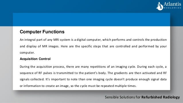 Sensible Solutions for Refurbished Radiology
An integral part of any MRI system is a digital computer, which performs and controls the production
and display of MR images. Here are the specific steps that are controlled and performed by your
computer.
Computer Functions
Acquisition Control
During the acquisition process, there are many repetitions of an imaging cycle. During each cycle, a
sequence of RF pulses is transmitted to the patient’s body. The gradients are then activated and RF
signals collected. It’s important to note than one imaging cycle doesn’t produce enough signal data
or information to create an image, so the cycle must be repeated multiple times.
 