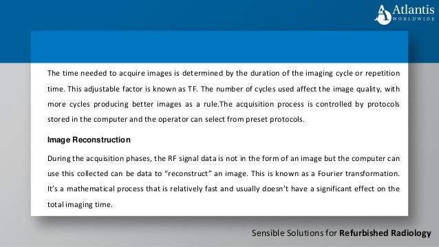 Sensible Solutions for Refurbished Radiology
The time needed to acquire images is determined by the duration of the imaging cycle or repetition
time. This adjustable factor is known as TF. The number of cycles used affect the image quality, with
more cycles producing better images as a rule.The acquisition process is controlled by protocols
stored in the computer and the operator can select from preset protocols.
Image Reconstruction
During the acquisition phases, the RF signal data is not in the form of an image but the computer can
use this collected can be data to “reconstruct” an image. This is known as a Fourier transformation.
It’s a mathematical process that is relatively fast and usually doesn’t have a significant effect on the
total imaging time.
 