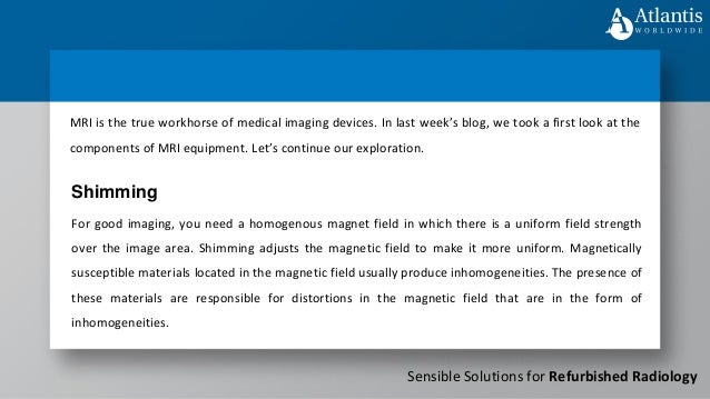 Sensible Solutions for Refurbished Radiology
MRI is the true workhorse of medical imaging devices. In last week’s blog, we took a first look at the
components of MRI equipment. Let’s continue our exploration.
For good imaging, you need a homogenous magnet field in which there is a uniform field strength
over the image area. Shimming adjusts the magnetic field to make it more uniform. Magnetically
susceptible materials located in the magnetic field usually produce inhomogeneities. The presence of
these materials are responsible for distortions in the magnetic field that are in the form of
inhomogeneities.
Shimming
 