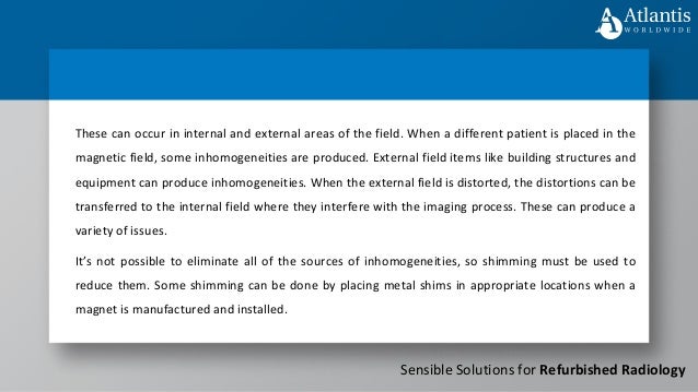 Sensible Solutions for Refurbished Radiology
These can occur in internal and external areas of the field. When a different patient is placed in the
magnetic field, some inhomogeneities are produced. External field items like building structures and
equipment can produce inhomogeneities. When the external field is distorted, the distortions can be
transferred to the internal field where they interfere with the imaging process. These can produce a
variety of issues.
It’s not possible to eliminate all of the sources of inhomogeneities, so shimming must be used to
reduce them. Some shimming can be done by placing metal shims in appropriate locations when a
magnet is manufactured and installed.
 