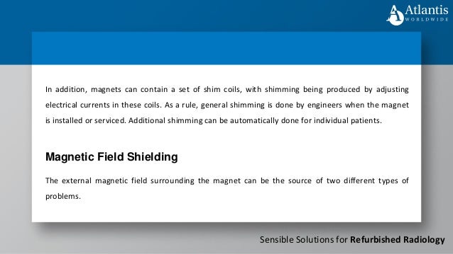 Sensible Solutions for Refurbished Radiology
In addition, magnets can contain a set of shim coils, with shimming being produced by adjusting
electrical currents in these coils. As a rule, general shimming is done by engineers when the magnet
is installed or serviced. Additional shimming can be automatically done for individual patients.
The external magnetic field surrounding the magnet can be the source of two different types of
problems.
Magnetic Field Shielding
 