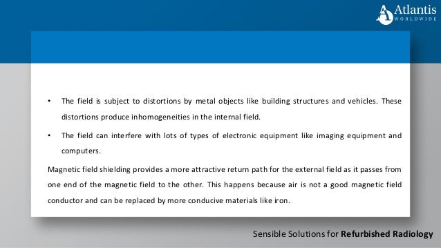 Sensible Solutions for Refurbished Radiology
• The field can interfere with lots of types of electronic equipment like imaging equipment and
computers.
Magnetic field shielding provides a more attractive return path for the external field as it passes from
one end of the magnetic field to the other. This happens because air is not a good magnetic field
conductor and can be replaced by more conducive materials like iron.
• The field is subject to distortions by metal objects like building structures and vehicles. These
distortions produce inhomogeneities in the internal field.
 