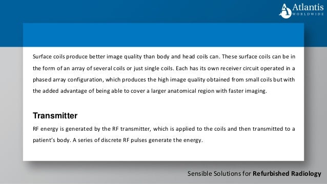 Sensible Solutions for Refurbished Radiology
Surface coils produce better image quality than body and head coils can. These surface coils can be in
the form of an array of several coils or just single coils. Each has its own receiver circuit operated in a
phased array configuration, which produces the high image quality obtained from small coils but with
the added advantage of being able to cover a larger anatomical region with faster imaging.
Transmitter
RF energy is generated by the RF transmitter, which is applied to the coils and then transmitted to a
patient’s body. A series of discrete RF pulses generate the energy.
 