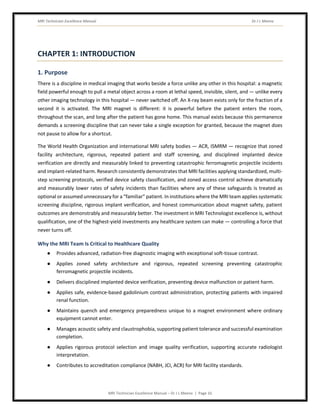 MRI Technician Excellence Manual Dr J L Meena
MRI Technician Excellence Manual – Dr J L Meena | Page 10
CHAPTER 1: INTRODUCTION
1. Purpose
There is a discipline in medical imaging that works beside a force unlike any other in this hospital: a magnetic
field powerful enough to pull a metal object across a room at lethal speed, invisible, silent, and — unlike every
other imaging technology in this hospital — never switched off. An X-ray beam exists only for the fraction of a
second it is activated. The MRI magnet is different: it is powerful before the patient enters the room,
throughout the scan, and long after the patient has gone home. This manual exists because this permanence
demands a screening discipline that can never take a single exception for granted, because the magnet does
not pause to allow for a shortcut.
The World Health Organization and international MRI safety bodies — ACR, ISMRM — recognize that zoned
facility architecture, rigorous, repeated patient and staff screening, and disciplined implanted device
verification are directly and measurably linked to preventing catastrophic ferromagnetic projectile incidents
and implant-related harm. Research consistently demonstrates that MRI facilities applying standardized, multi-
step screening protocols, verified device safety classification, and zoned access control achieve dramatically
and measurably lower rates of safety incidents than facilities where any of these safeguards is treated as
optional or assumed unnecessary for a “familiar” patient. In institutions where the MRI team applies systematic
screening discipline, rigorous implant verification, and honest communication about magnet safety, patient
outcomes are demonstrably and measurably better. The investment in MRI Technologist excellence is, without
qualification, one of the highest-yield investments any healthcare system can make — controlling a force that
never turns off.
Why the MRI Team Is Critical to Healthcare Quality
● Provides advanced, radiation-free diagnostic imaging with exceptional soft-tissue contrast.
● Applies zoned safety architecture and rigorous, repeated screening preventing catastrophic
ferromagnetic projectile incidents.
● Delivers disciplined implanted device verification, preventing device malfunction or patient harm.
● Applies safe, evidence-based gadolinium contrast administration, protecting patients with impaired
renal function.
● Maintains quench and emergency preparedness unique to a magnet environment where ordinary
equipment cannot enter.
● Manages acoustic safety and claustrophobia, supporting patient tolerance and successful examination
completion.
● Applies rigorous protocol selection and image quality verification, supporting accurate radiologist
interpretation.
● Contributes to accreditation compliance (NABH, JCI, ACR) for MRI facility standards.
 