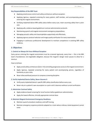 MRI Technician Excellence Manual Dr J L Meena
MRI Technician Excellence Manual – Dr J L Meena | Page 11
Key Responsibilities of the MRI Team
● Applying zoned access control and safety architecture without exception.
● Applying rigorous, repeated screening for every patient, staff member, and accompanying person
entering the magnet environment.
● Verifying implanted device MRI safety status before every scan, never assuming safety from a prior
visit.
● Applying safe, evidence-based gadolinium contrast administration protocols.
● Maintaining quench and magnet-environment emergency preparedness.
● Managing acoustic safety and claustrophobia supportively and effectively.
● Applying rigorous protocol selection and image quality verification for every examination.
● Engaging in continuous professional development to maintain competence in evolving MRI safety
evidence.
2. Objectives
1. Control an Always-On Force Without Exception
Every person entering the magnet environment must be screened rigorously, every time — this is the MRI
team's foundational, non-negotiable obligation, because the magnet's danger never pauses to allow for a
shortcut.
How to Achieve:
● Apply zoned safety architecture (Zone I–IV) controlling progressive access to the magnet environment.
● Apply rigorous, repeated screening for every patient and accompanying person, regardless of
familiarity or prior visits.
● Never allow workload pressure to compress screening discipline.
2. Verify Implanted Device Safety, Never Assume It
● Verify every implanted device's specific MRI safety classification before every scan.
● Never rely on a patient's own assumption or a prior visit's clearance without current verification.
3. Administer Contrast Safely
● Apply evidence-based screening for renal function before gadolinium administration.
● Apply the lowest effective, clinically appropriate contrast dose.
4. Maintain Magnet-Environment Emergency Readiness
● Maintain quench procedure readiness and staff training.
● Maintain emergency response protocols adapted to a room where ordinary metal equipment cannot
enter.
 