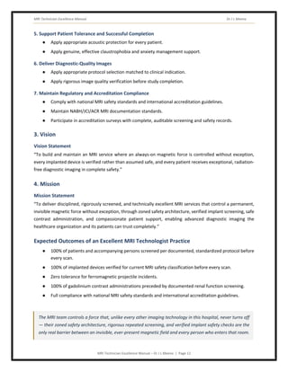 MRI Technician Excellence Manual Dr J L Meena
MRI Technician Excellence Manual – Dr J L Meena | Page 12
5. Support Patient Tolerance and Successful Completion
● Apply appropriate acoustic protection for every patient.
● Apply genuine, effective claustrophobia and anxiety management support.
6. Deliver Diagnostic-Quality Images
● Apply appropriate protocol selection matched to clinical indication.
● Apply rigorous image quality verification before study completion.
7. Maintain Regulatory and Accreditation Compliance
● Comply with national MRI safety standards and international accreditation guidelines.
● Maintain NABH/JCI/ACR MRI documentation standards.
● Participate in accreditation surveys with complete, auditable screening and safety records.
3. Vision
Vision Statement
“To build and maintain an MRI service where an always-on magnetic force is controlled without exception,
every implanted device is verified rather than assumed safe, and every patient receives exceptional, radiation-
free diagnostic imaging in complete safety.”
4. Mission
Mission Statement
“To deliver disciplined, rigorously screened, and technically excellent MRI services that control a permanent,
invisible magnetic force without exception, through zoned safety architecture, verified implant screening, safe
contrast administration, and compassionate patient support, enabling advanced diagnostic imaging the
healthcare organization and its patients can trust completely.”
Expected Outcomes of an Excellent MRI Technologist Practice
● 100% of patients and accompanying persons screened per documented, standardized protocol before
every scan.
● 100% of implanted devices verified for current MRI safety classification before every scan.
● Zero tolerance for ferromagnetic projectile incidents.
● 100% of gadolinium contrast administrations preceded by documented renal function screening.
● Full compliance with national MRI safety standards and international accreditation guidelines.
The MRI team controls a force that, unlike every other imaging technology in this hospital, never turns off
— their zoned safety architecture, rigorous repeated screening, and verified implant safety checks are the
only real barrier between an invisible, ever-present magnetic field and every person who enters that room.
 