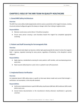 MRI Technician Excellence Manual Dr J L Meena
MRI Technician Excellence Manual – Dr J L Meena | Page 13
CHAPTER 2: ROLE OF THE MRI TEAM IN QUALITY HEALTHCARE
1. Zoned MRI Safety Architecture
Overview
The ACR's four-zone safety model progressively restricts access as proximity to the magnet increases, creating
structured, physical safeguards against the always-on danger rather than relying on vigilance alone.
Responsibilities
● Maintain zoned access control (Zone I–IV) without exception.
● Ensure every person crossing a zone boundary toward the magnet has completed appropriate
screening.
2. Patient and Staff Screening for Ferromagnetic Risk
Overview
A single unscreened metal object can become a lethal, high-speed projectile the instant it enters the magnet's
field — rigorous, repeated screening for every person, regardless of familiarity, is this discipline's central
safeguard.
Responsibilities
● Apply rigorous, standardized screening for every patient, staff member, and accompanying person,
every time.
● Never assume safety based on a prior visit or a patient's own self-assessment.
3. Implanted Device Verification
Overview
An implanted device's MRI safety status is specific to that exact device model and current field strength —
verification, not assumption, is the only safe standard.
Responsibilities
● Verify every implanted device's specific MRI safety classification (MR Safe, MR Conditional, MR Unsafe)
before every scan.
● Consult device documentation or the manufacturer directly whenever classification is genuinely
uncertain.
 