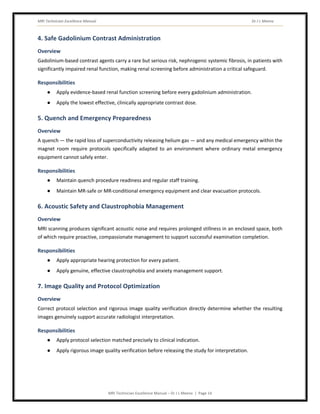 MRI Technician Excellence Manual Dr J L Meena
MRI Technician Excellence Manual – Dr J L Meena | Page 14
4. Safe Gadolinium Contrast Administration
Overview
Gadolinium-based contrast agents carry a rare but serious risk, nephrogenic systemic fibrosis, in patients with
significantly impaired renal function, making renal screening before administration a critical safeguard.
Responsibilities
● Apply evidence-based renal function screening before every gadolinium administration.
● Apply the lowest effective, clinically appropriate contrast dose.
5. Quench and Emergency Preparedness
Overview
A quench — the rapid loss of superconductivity releasing helium gas — and any medical emergency within the
magnet room require protocols specifically adapted to an environment where ordinary metal emergency
equipment cannot safely enter.
Responsibilities
● Maintain quench procedure readiness and regular staff training.
● Maintain MR-safe or MR-conditional emergency equipment and clear evacuation protocols.
6. Acoustic Safety and Claustrophobia Management
Overview
MRI scanning produces significant acoustic noise and requires prolonged stillness in an enclosed space, both
of which require proactive, compassionate management to support successful examination completion.
Responsibilities
● Apply appropriate hearing protection for every patient.
● Apply genuine, effective claustrophobia and anxiety management support.
7. Image Quality and Protocol Optimization
Overview
Correct protocol selection and rigorous image quality verification directly determine whether the resulting
images genuinely support accurate radiologist interpretation.
Responsibilities
● Apply protocol selection matched precisely to clinical indication.
● Apply rigorous image quality verification before releasing the study for interpretation.
 
