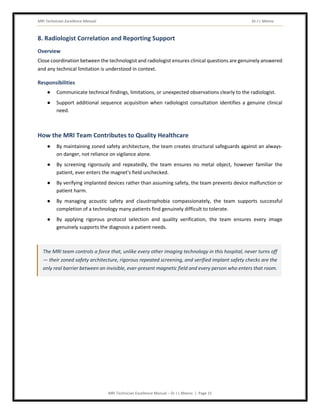 MRI Technician Excellence Manual Dr J L Meena
MRI Technician Excellence Manual – Dr J L Meena | Page 15
8. Radiologist Correlation and Reporting Support
Overview
Close coordination between the technologist and radiologist ensures clinical questions are genuinely answered
and any technical limitation is understood in context.
Responsibilities
● Communicate technical findings, limitations, or unexpected observations clearly to the radiologist.
● Support additional sequence acquisition when radiologist consultation identifies a genuine clinical
need.
How the MRI Team Contributes to Quality Healthcare
● By maintaining zoned safety architecture, the team creates structural safeguards against an always-
on danger, not reliance on vigilance alone.
● By screening rigorously and repeatedly, the team ensures no metal object, however familiar the
patient, ever enters the magnet's field unchecked.
● By verifying implanted devices rather than assuming safety, the team prevents device malfunction or
patient harm.
● By managing acoustic safety and claustrophobia compassionately, the team supports successful
completion of a technology many patients find genuinely difficult to tolerate.
● By applying rigorous protocol selection and quality verification, the team ensures every image
genuinely supports the diagnosis a patient needs.
The MRI team controls a force that, unlike every other imaging technology in this hospital, never turns off
— their zoned safety architecture, rigorous repeated screening, and verified implant safety checks are the
only real barrier between an invisible, ever-present magnetic field and every person who enters that room.
 