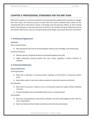 MRI Technician Excellence Manual Dr J L Meena
MRI Technician Excellence Manual – Dr J L Meena | Page 16
CHAPTER 3: PROFESSIONAL STANDARDS FOR THE MRI TEAM
MRI practice requires an uncommon combination of screening discipline applied without exception to a danger
that never pauses, the technical precision to verify rather than assume implanted device safety, and the
compassionate skill to help patients tolerate a technology many find genuinely difficult, all while working
beside a force that gives no warning and permits no shortcuts. The standards that govern MRI practice derive
from patient safety science unique to a discipline whose central danger is permanent rather than intermittent.
1. Professional Appearance
Standards
Attire and Identification
● Wear appropriate attire free of any ferromagnetic material, and an ID badge, as per facility policy.
Professional Presence
● Maintain rigorous, disciplined attention to screening throughout every shift.
● Model unwavering screening discipline that never relaxes, regardless of patient familiarity or
workload.
2. Professional Behaviour
Expected Behaviours
Screening Discipline
● Never skip or abbreviate a screening question, regardless of how familiar or reassuring a patient
seems.
● Never allow a patient's own device safety assumption to substitute for genuine verification.
Zone Discipline
● Never permit any person or object to cross a zone boundary toward the magnet without completed
screening.
● Escalate immediately upon any identified safety concern or protocol breach.
Accountability
● Own every screening decision, every device verification, and every safety judgment made under this
team's responsibility.
● Report and disclose critical incidents and adverse events honestly and promptly.
 