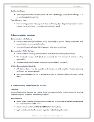 MRI Technician Excellence Manual Dr J L Meena
MRI Technician Excellence Manual – Dr J L Meena | Page 17
Collaborative Respect
● Treat every member of the multidisciplinary MRI team — technologist, safety officer, radiologist — as
an essential, equal safety partner.
Patient-Centered Focus
● Every screening question and every safety check is ultimately about the patient's protection from an
invisible, ever-present force — never about convenience or speed.
3. Communication Standards
Communication with Patients
● Communicate screening requirements clearly, explaining their genuine safety purpose rather than
presenting them as bureaucratic formality.
● Communicate claustrophobia and anxiety support options compassionately.
Communication Within the Team
● Communicate any screening concern or device verification uncertainty rapidly and clearly.
● Use structured handover tools (SBAR or equivalent) for every transfer of patient or safety
responsibility.
● Escalate any zone breach or safety protocol concern immediately and directly.
Written Communication Standards
● MRI documentation must be accurate, contemporaneous, and complete, reflecting screening,
verification, and protocol rationale.
● Reports must be exact and free of language that could be misinterpreted regarding device safety
status.
4. Confidentiality and Information Security
Overview
MRI involves sensitive diagnostic and medical device information, including implant details and screening
responses, requiring heightened confidentiality discipline.
Responsibilities
● Discuss patient screening and diagnostic information only in appropriate settings and only with those
who have a legitimate need to know.
● Protect access credentials for RIS/HIS and MRI information systems.
● Apply particular discretion for sensitive implant or medical history information.
 