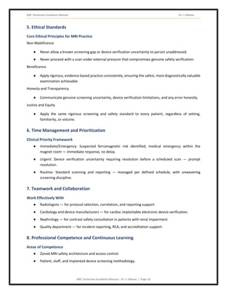 MRI Technician Excellence Manual Dr J L Meena
MRI Technician Excellence Manual – Dr J L Meena | Page 18
5. Ethical Standards
Core Ethical Principles for MRI Practice
Non-Maleficence
● Never allow a known screening gap or device verification uncertainty to persist unaddressed.
● Never proceed with a scan under external pressure that compromises genuine safety verification.
Beneficence
● Apply rigorous, evidence-based practice consistently, ensuring the safest, most diagnostically valuable
examination achievable.
Honesty and Transparency
● Communicate genuine screening uncertainty, device verification limitations, and any error honestly.
Justice and Equity
● Apply the same rigorous screening and safety standard to every patient, regardless of setting,
familiarity, or volume.
6. Time Management and Prioritization
Clinical Priority Framework
● Immediate/Emergency: Suspected ferromagnetic risk identified, medical emergency within the
magnet room — immediate response, no delay.
● Urgent: Device verification uncertainty requiring resolution before a scheduled scan — prompt
resolution.
● Routine: Standard scanning and reporting — managed per defined schedule, with unwavering
screening discipline.
7. Teamwork and Collaboration
Work Effectively With
● Radiologists — for protocol selection, correlation, and reporting support.
● Cardiology and device manufacturers — for cardiac implantable electronic device verification.
● Nephrology — for contrast safety consultation in patients with renal impairment.
● Quality department — for incident reporting, RCA, and accreditation support.
8. Professional Competence and Continuous Learning
Areas of Competence
● Zoned MRI safety architecture and access control.
● Patient, staff, and implanted device screening methodology.
 