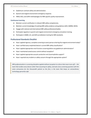 MRI Technician Excellence Manual Dr J L Meena
MRI Technician Excellence Manual – Dr J L Meena | Page 19
● Gadolinium contrast safety and administration.
● Quench and magnet-environment emergency response.
● FMEA, RCA, and CAPA methodologies for MRI-specific quality improvement.
Continuous Learning
● Maintain current certification in relevant MRI safety competencies.
● Maintain current knowledge of evolving MRI safety evidence and guidelines (ACR, ISMRM, WHO).
● Engage with national and international MRI safety professional bodies.
● Participate regularly in quench and magnet-environment emergency simulation training.
● Participate in NABH, JCI, and ACR accreditation training for MRI standards.
Professional Standards Checklist
● Have I applied rigorous, complete screening to every person entering the magnet environment today?
● Have I verified every implanted device's current MRI safety classification?
● Have I applied appropriate renal function screening before any gadolinium administration?
● Have I maintained zoned access control without exception?
● Have I applied appropriate acoustic protection and claustrophobia support?
● Have I reported any incident or safety concern through the appropriate system?
MRI professionalism is screening discipline applied without exception to a force that never turns off — the
team that verifies every device rather than assuming its safety, and asks every screening question with the
same seriousness for the thousandth patient as the first, is the team that keeps an extraordinary
technology genuinely safe.
 