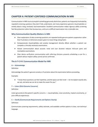 MRI Technician Excellence Manual Dr J L Meena
MRI Technician Excellence Manual – Dr J L Meena | Page 20
CHAPTER 4: PATIENT-CENTERED COMMUNICATION IN MRI
Communication in MRI must accomplish something genuinely distinctive: patients are frequently frustrated by
repeated screening questions they don't fully understand, and many experience genuine claustrophobia or
anxiety about a long, enclosed, loud examination. Excellent communication makes rigorous safety screening
feel like protection rather than bureaucracy, and turns a difficult examination into a tolerable one.
Why Communication Quality Matters in MRI
● Clear explanation of why screening questions are repeated builds genuine patient cooperation rather
than frustration or dishonest answers given to move things along faster.
● Compassionate claustrophobia and anxiety management directly affects whether a patient can
complete a clinically necessary examination.
● Honest communication about acoustic noise and scan duration reduces mid-scan panic and
incomplete examinations.
● Clear device verification communication with referring clinicians prevents scheduling a scan for a
patient whose implant safety cannot yet be confirmed.
The A-T-C-R-C Communication Model for MRI
A — Acknowledge
Definition
Acknowledge the patient's genuine anxiety or frustration about the examination before proceeding.
Examples
● “I know these questions can feel repetitive, and the space can feel small — let me explain exactly why
we ask, and what we can do to make this easier for you.”
T — Listen (Elicit Genuine Concerns)
Definition
Listen genuinely to the patient's specific concerns — claustrophobia, noise sensitivity, implant uncertainty, or
prior difficult experiences.
C — Clarify (Communicate Requirements and Options Clearly)
Definition
Communicate screening requirements, safety rationale, and available comfort options in clear, non-technical
language.
 