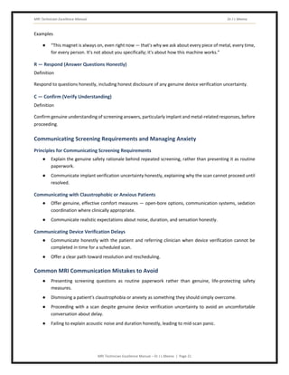 MRI Technician Excellence Manual Dr J L Meena
MRI Technician Excellence Manual – Dr J L Meena | Page 21
Examples
● “This magnet is always on, even right now — that's why we ask about every piece of metal, every time,
for every person. It's not about you specifically; it's about how this machine works.”
R — Respond (Answer Questions Honestly)
Definition
Respond to questions honestly, including honest disclosure of any genuine device verification uncertainty.
C — Confirm (Verify Understanding)
Definition
Confirm genuine understanding of screening answers, particularly implant and metal-related responses, before
proceeding.
Communicating Screening Requirements and Managing Anxiety
Principles for Communicating Screening Requirements
● Explain the genuine safety rationale behind repeated screening, rather than presenting it as routine
paperwork.
● Communicate implant verification uncertainty honestly, explaining why the scan cannot proceed until
resolved.
Communicating with Claustrophobic or Anxious Patients
● Offer genuine, effective comfort measures — open-bore options, communication systems, sedation
coordination where clinically appropriate.
● Communicate realistic expectations about noise, duration, and sensation honestly.
Communicating Device Verification Delays
● Communicate honestly with the patient and referring clinician when device verification cannot be
completed in time for a scheduled scan.
● Offer a clear path toward resolution and rescheduling.
Common MRI Communication Mistakes to Avoid
● Presenting screening questions as routine paperwork rather than genuine, life-protecting safety
measures.
● Dismissing a patient's claustrophobia or anxiety as something they should simply overcome.
● Proceeding with a scan despite genuine device verification uncertainty to avoid an uncomfortable
conversation about delay.
● Failing to explain acoustic noise and duration honestly, leading to mid-scan panic.
 