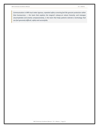 MRI Technician Excellence Manual Dr J L Meena
MRI Technician Excellence Manual – Dr J L Meena | Page 22
Communication in MRI must make rigorous, repeated safety screening feel like genuine protection rather
than bureaucracy — the team that explains the magnet's always-on nature honestly, and manages
claustrophobia and anxiety compassionately, is the team that helps patients tolerate a technology that
can feel genuinely difficult, safely and successfully.
 