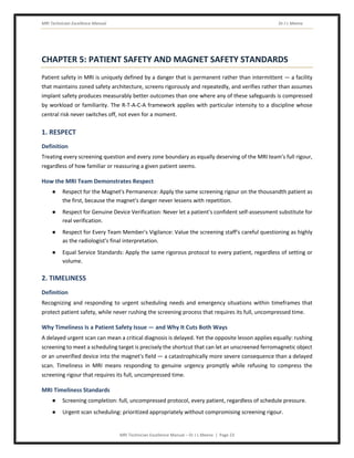MRI Technician Excellence Manual Dr J L Meena
MRI Technician Excellence Manual – Dr J L Meena | Page 23
CHAPTER 5: PATIENT SAFETY AND MAGNET SAFETY STANDARDS
Patient safety in MRI is uniquely defined by a danger that is permanent rather than intermittent — a facility
that maintains zoned safety architecture, screens rigorously and repeatedly, and verifies rather than assumes
implant safety produces measurably better outcomes than one where any of these safeguards is compressed
by workload or familiarity. The R-T-A-C-A framework applies with particular intensity to a discipline whose
central risk never switches off, not even for a moment.
1. RESPECT
Definition
Treating every screening question and every zone boundary as equally deserving of the MRI team's full rigour,
regardless of how familiar or reassuring a given patient seems.
How the MRI Team Demonstrates Respect
● Respect for the Magnet's Permanence: Apply the same screening rigour on the thousandth patient as
the first, because the magnet's danger never lessens with repetition.
● Respect for Genuine Device Verification: Never let a patient's confident self-assessment substitute for
real verification.
● Respect for Every Team Member's Vigilance: Value the screening staff's careful questioning as highly
as the radiologist's final interpretation.
● Equal Service Standards: Apply the same rigorous protocol to every patient, regardless of setting or
volume.
2. TIMELINESS
Definition
Recognizing and responding to urgent scheduling needs and emergency situations within timeframes that
protect patient safety, while never rushing the screening process that requires its full, uncompressed time.
Why Timeliness Is a Patient Safety Issue — and Why It Cuts Both Ways
A delayed urgent scan can mean a critical diagnosis is delayed. Yet the opposite lesson applies equally: rushing
screening to meet a scheduling target is precisely the shortcut that can let an unscreened ferromagnetic object
or an unverified device into the magnet's field — a catastrophically more severe consequence than a delayed
scan. Timeliness in MRI means responding to genuine urgency promptly while refusing to compress the
screening rigour that requires its full, uncompressed time.
MRI Timeliness Standards
● Screening completion: full, uncompressed protocol, every patient, regardless of schedule pressure.
● Urgent scan scheduling: prioritized appropriately without compromising screening rigour.
 