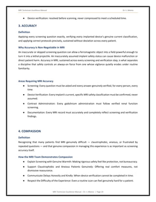 MRI Technician Excellence Manual Dr J L Meena
MRI Technician Excellence Manual – Dr J L Meena | Page 24
● Device verification: resolved before scanning, never compressed to meet a scheduled time.
3. ACCURACY
Definition
Applying every screening question exactly, verifying every implanted device's genuine current classification,
and applying correct protocols precisely, sustained without deviation across every patient.
Why Accuracy Is Non-Negotiable in MRI
An inaccurate or skipped screening question can allow a ferromagnetic object into a field powerful enough to
turn it into a lethal projectile. An inaccurately assumed implant safety status can cause device malfunction or
direct patient harm. Accuracy in MRI, sustained across every screening and verification step, is what separates
a discipline that safely controls an always-on force from one whose vigilance quietly erodes under routine
familiarity.
Areas Requiring MRI Accuracy
● Screening: Every question must be asked and every answer genuinely verified, for every person, every
time.
● Device Verification: Every implant's current, specific MRI safety classification must be confirmed, never
assumed.
● Contrast Administration: Every gadolinium administration must follow verified renal function
screening.
● Documentation: Every MRI record must accurately and completely reflect screening and verification
findings.
4. COMPASSION
Definition
Recognizing that many patients find MRI genuinely difficult — claustrophobic, anxious, or frustrated by
repeated questions — and that genuine compassion in managing this experience is as important as screening
accuracy itself.
How the MRI Team Demonstrates Compassion
● Explain Screening with Genuine Warmth: Making rigorous safety feel like protection, not bureaucracy.
● Support Claustrophobic and Anxious Patients Genuinely: Offering real comfort measures, not
dismissive reassurance.
● Communicate Delays Honestly and Kindly: When device verification cannot be completed in time.
● Respect the Difficulty of the Experience: Even a routine scan can feel genuinely hard for a patient.
 
