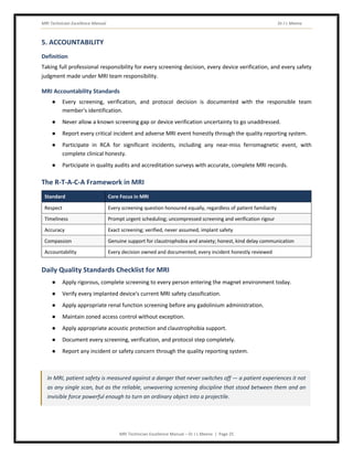 MRI Technician Excellence Manual Dr J L Meena
MRI Technician Excellence Manual – Dr J L Meena | Page 25
5. ACCOUNTABILITY
Definition
Taking full professional responsibility for every screening decision, every device verification, and every safety
judgment made under MRI team responsibility.
MRI Accountability Standards
● Every screening, verification, and protocol decision is documented with the responsible team
member's identification.
● Never allow a known screening gap or device verification uncertainty to go unaddressed.
● Report every critical incident and adverse MRI event honestly through the quality reporting system.
● Participate in RCA for significant incidents, including any near-miss ferromagnetic event, with
complete clinical honesty.
● Participate in quality audits and accreditation surveys with accurate, complete MRI records.
The R-T-A-C-A Framework in MRI
Standard Core Focus in MRI
Respect Every screening question honoured equally, regardless of patient familiarity
Timeliness Prompt urgent scheduling; uncompressed screening and verification rigour
Accuracy Exact screening; verified, never assumed, implant safety
Compassion Genuine support for claustrophobia and anxiety; honest, kind delay communication
Accountability Every decision owned and documented; every incident honestly reviewed
Daily Quality Standards Checklist for MRI
● Apply rigorous, complete screening to every person entering the magnet environment today.
● Verify every implanted device's current MRI safety classification.
● Apply appropriate renal function screening before any gadolinium administration.
● Maintain zoned access control without exception.
● Apply appropriate acoustic protection and claustrophobia support.
● Document every screening, verification, and protocol step completely.
● Report any incident or safety concern through the quality reporting system.
In MRI, patient safety is measured against a danger that never switches off — a patient experiences it not
as any single scan, but as the reliable, unwavering screening discipline that stood between them and an
invisible force powerful enough to turn an ordinary object into a projectile.
 