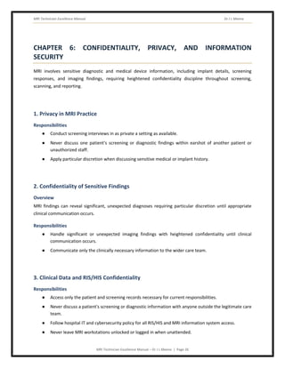 MRI Technician Excellence Manual Dr J L Meena
MRI Technician Excellence Manual – Dr J L Meena | Page 26
CHAPTER 6: CONFIDENTIALITY, PRIVACY, AND INFORMATION
SECURITY
MRI involves sensitive diagnostic and medical device information, including implant details, screening
responses, and imaging findings, requiring heightened confidentiality discipline throughout screening,
scanning, and reporting.
1. Privacy in MRI Practice
Responsibilities
● Conduct screening interviews in as private a setting as available.
● Never discuss one patient's screening or diagnostic findings within earshot of another patient or
unauthorized staff.
● Apply particular discretion when discussing sensitive medical or implant history.
2. Confidentiality of Sensitive Findings
Overview
MRI findings can reveal significant, unexpected diagnoses requiring particular discretion until appropriate
clinical communication occurs.
Responsibilities
● Handle significant or unexpected imaging findings with heightened confidentiality until clinical
communication occurs.
● Communicate only the clinically necessary information to the wider care team.
3. Clinical Data and RIS/HIS Confidentiality
Responsibilities
● Access only the patient and screening records necessary for current responsibilities.
● Never discuss a patient's screening or diagnostic information with anyone outside the legitimate care
team.
● Follow hospital IT and cybersecurity policy for all RIS/HIS and MRI information system access.
● Never leave MRI workstations unlocked or logged in when unattended.
 