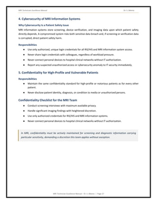 MRI Technician Excellence Manual Dr J L Meena
MRI Technician Excellence Manual – Dr J L Meena | Page 27
4. Cybersecurity of MRI Information Systems
Why Cybersecurity Is a Patient Safety Issue
MRI information systems store screening, device verification, and imaging data upon which patient safety
directly depends. A compromised system risks both sensitive data breach and, if screening or verification data
is corrupted, direct patient safety harm.
Responsibilities
● Use only authorized, unique login credentials for all RIS/HIS and MRI information system access.
● Never share login credentials with colleagues, regardless of workload pressure.
● Never connect personal devices to hospital clinical networks without IT authorization.
● Report any suspected unauthorized access or cybersecurity anomaly to IT security immediately.
5. Confidentiality for High-Profile and Vulnerable Patients
Responsibilities
● Maintain the same confidentiality standard for high-profile or notorious patients as for every other
patient.
● Never disclose patient identity, diagnosis, or condition to media or unauthorized persons.
Confidentiality Checklist for the MRI Team
● Conduct screening interviews with maximum available privacy.
● Handle significant imaging findings with heightened discretion.
● Use only authorized credentials for RIS/HIS and MRI information systems.
● Never connect personal devices to hospital clinical networks without IT authorization.
In MRI, confidentiality must be actively maintained for screening and diagnostic information carrying
particular sensitivity, demanding a discretion this team applies without exception.
 