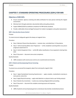 MRI Technician Excellence Manual Dr J L Meena
MRI Technician Excellence Manual – Dr J L Meena | Page 28
CHAPTER 7: STANDARD OPERATING PROCEDURES (SOPs) FOR MRI
Objectives of MRI SOPs
● Ensure consistent, rigorous screening and safety verification for every person entering the magnet
environment.
● Minimize harm through systematic, documented safety and quality protocols.
● Support NABH/JCI/ACR accreditation compliance for MRI facility standards.
● Provide a defensible clinical and legal framework for incident investigation and quality improvement.
SOP 1: Zone-by-Zone Access Control
Purpose
To create structural safeguards against the always-on magnetic force.
Procedure
● Step 1: Maintain Physical Zone Boundaries — maintain clear, controlled Zone I–IV boundaries.
● Step 2: Verify Screening Before Zone Progression — verify completed screening before any person
progresses toward Zone IV.
● Step 3: Control Equipment Entry — verify MR safety classification of any equipment entering Zone
III/IV.
● Step 4: Document — document zone access compliance.
Quality Standards
● 100% compliance with zoned access control; zero unauthorized zone breaches.
SOP 2: Patient and Accompanying Person Screening
Purpose
To prevent any unscreened ferromagnetic object from entering the magnet's field.
Procedure
● Step 1: Apply Standardized Screening Questionnaire — apply complete, standardized screening to
every person, every time.
● Step 2: Apply Physical Screening — apply metal detection or physical check as per facility protocol.
● Step 3: Resolve Any Uncertainty — resolve any screening ambiguity before proceeding.
● Step 4: Document — document the complete screening process and responses.
Quality Standards
● 100% of patients and accompanying persons screened per documented, standardized protocol.
 