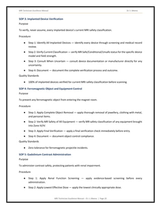 MRI Technician Excellence Manual Dr J L Meena
MRI Technician Excellence Manual – Dr J L Meena | Page 29
SOP 3: Implanted Device Verification
Purpose
To verify, never assume, every implanted device's current MRI safety classification.
Procedure
● Step 1: Identify All Implanted Devices — identify every device through screening and medical record
review.
● Step 2: Verify Current Classification — verify MR Safe/Conditional/Unsafe status for the specific device
model and field strength.
● Step 3: Consult When Uncertain — consult device documentation or manufacturer directly for any
uncertainty.
● Step 4: Document — document the complete verification process and outcome.
Quality Standards
● 100% of implanted devices verified for current MRI safety classification before scanning.
SOP 4: Ferromagnetic Object and Equipment Control
Purpose
To prevent any ferromagnetic object from entering the magnet room.
Procedure
● Step 1: Apply Complete Object Removal — apply thorough removal of jewellery, clothing with metal,
and personal items.
● Step 2: Verify MR Safety of All Equipment — verify MR safety classification of any equipment brought
into Zone III/IV.
● Step 3: Apply Final Verification — apply a final verification check immediately before entry.
● Step 4: Document — document object control compliance.
Quality Standards
● Zero tolerance for ferromagnetic projectile incidents.
SOP 5: Gadolinium Contrast Administration
Purpose
To administer contrast safely, protecting patients with renal impairment.
Procedure
● Step 1: Apply Renal Function Screening — apply evidence-based screening before every
administration.
● Step 2: Apply Lowest Effective Dose — apply the lowest clinically appropriate dose.
 